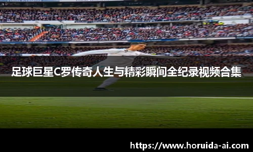 足球巨星C罗传奇人生与精彩瞬间全纪录视频合集