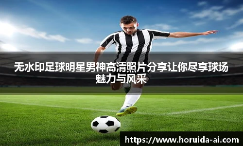 无水印足球明星男神高清照片分享让你尽享球场魅力与风采